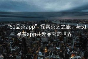 “51品茶app”探索茶藝之旅，與51品茶app共赴品茗的世界