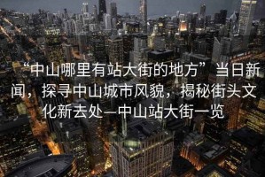 “中山哪里有站大街的地方”當日新聞，探尋中山城市風貌，揭秘街頭文化新去處—中山站大街一覽