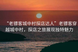 “老鏢客城中村探店達人”老鏢客穿越城中村，探店之旅展現獨特魅力