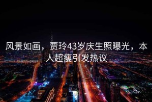 風景如畫，賈玲43歲慶生照曝光，本人超瘦引發(fā)熱議