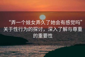 “弄一個妓女弄久了她會有感覺嗎”關于性行為的探討，深入了解與尊重的重要性