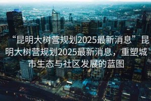 “昆明大樹營規(guī)劃2025最新消息”昆明大樹營規(guī)劃2025最新消息，重塑城市生態(tài)與社區(qū)發(fā)展的藍(lán)圖