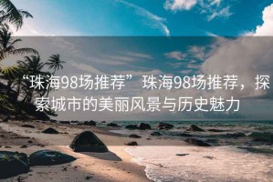 “珠海98場(chǎng)推薦”珠海98場(chǎng)推薦，探索城市的美麗風(fēng)景與歷史魅力