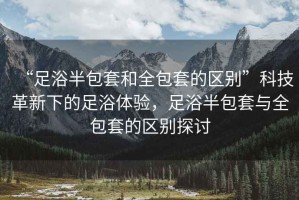 “足浴半包套和全包套的區別”科技革新下的足浴體驗，足浴半包套與全包套的區別探討