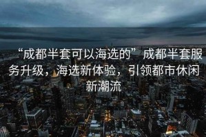 “成都半套可以海選的”成都半套服務升級，海選新體驗，引領都市休閑新潮流
