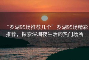 “羅湖95場推薦幾個”羅湖95場精彩推薦，探索深圳夜生活的熱門場所