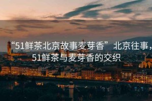“51鮮茶北京故事麥芽香”北京往事，51鮮茶與麥芽香的交織