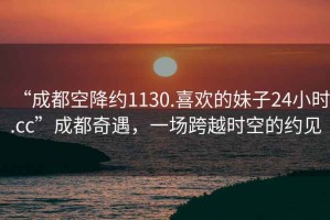 “成都空降約1130.喜歡的妹子24小時.cc”成都奇遇，一場跨越時空的約見