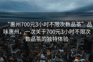 “惠州700元3小時不限次數(shù)品茶”品味惠州，一次關(guān)于700元3小時不限次數(shù)品茶的獨(dú)特體驗(yàn)