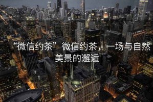 “微信約茶”微信約茶，一場(chǎng)與自然美景的邂逅