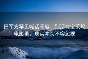 巴軍方罕見喊話印度，別活在寶萊塢電影里，現實沖突不容忽視