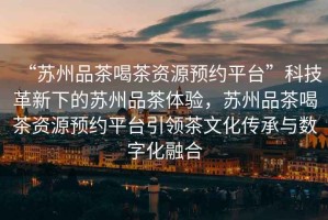 “蘇州品茶喝茶資源預約平臺”科技革新下的蘇州品茶體驗，蘇州品茶喝茶資源預約平臺引領茶文化傳承與數字化融合