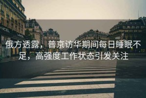 俄方透露，普京訪華期間每日睡眠不足，高強度工作狀態引發關注