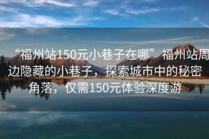 “福州站150元小巷子在哪”福州站周邊隱藏的小巷子，探索城市中的秘密角落，僅需150元體驗深度游