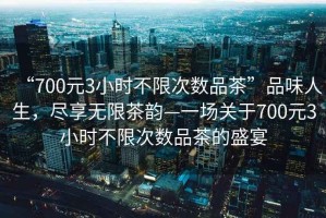 “700元3小時不限次數品茶”品味人生，盡享無限茶韻—一場關于700元3小時不限次數品茶的盛宴