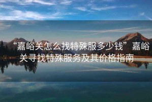 “嘉峪關(guān)怎么找特殊服多少錢(qián)”嘉峪關(guān)尋找特殊服務(wù)及其價(jià)格指南