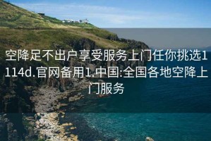 空降足不出戶享受服務上門任你挑選1114d.官網備用1.中國:全國各地空降上門服務