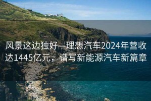 風(fēng)景這邊獨(dú)好—理想汽車2024年?duì)I收達(dá)1445億元，譜寫(xiě)新能源汽車新篇章