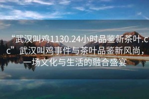 “武漢叫雞1130.24小時品鑒新茶葉.cc”武漢叫雞事件與茶葉品鑒新風尚，一場文化與生活的融合盛宴