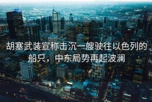 胡塞武裝宣稱擊沉一艘駛往以色列的船只，中東局勢再起波瀾