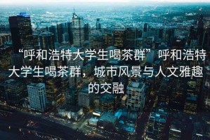 “呼和浩特大學生喝茶群”呼和浩特大學生喝茶群，城市風景與人文雅趣的交融