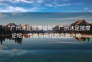“廣州沐足按摩論壇”廣州沐足按摩論壇，傳統與現代的交融之地