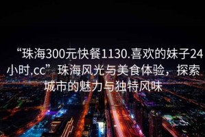 “珠海300元快餐1130.喜歡的妹子24小時.cc”珠海風光與美食體驗，探索城市的魅力與獨特風味