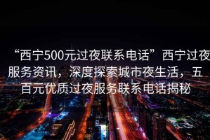 “西寧500元過夜聯系電話”西寧過夜服務資訊，深度探索城市夜生活，五百元優質過夜服務聯系電話揭秘