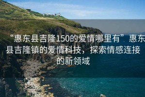 “惠東縣吉隆150的愛情哪里有”惠東縣吉隆鎮的愛情科技，探索情感連接的新領域