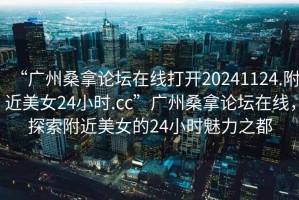 “廣州桑拿論壇在線打開20241124.附近美女24小時.cc”廣州桑拿論壇在線，探索附近美女的24小時魅力之都