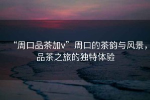 “周口品茶加v”周口的茶韻與風景，品茶之旅的獨特體驗