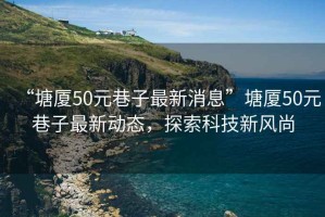 “塘廈50元巷子最新消息”塘廈50元巷子最新動(dòng)態(tài)，探索科技新風(fēng)尚