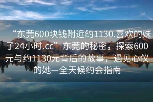 “東莞600塊錢附近約1130.喜歡的妹子24小時.cc”東莞的秘密，探索600元與約1130元背后的故事，遇見心儀的她—全天候約會指南