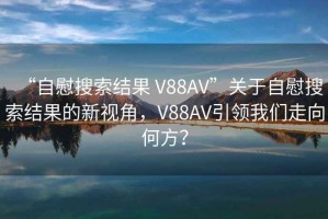 “自慰搜索結果 V88AV”關于自慰搜索結果的新視角，V88AV引領我們走向何方？