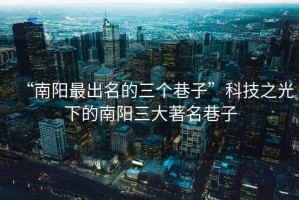 “南陽最出名的三個巷子”科技之光下的南陽三大著名巷子