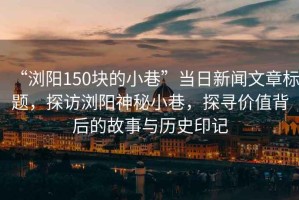 “瀏陽150塊的小巷”當日新聞文章標題，探訪瀏陽神秘小巷，探尋價值背后的故事與歷史印記