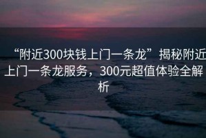 “附近300塊錢上門一條龍”揭秘附近上門一條龍服務，300元超值體驗全解析