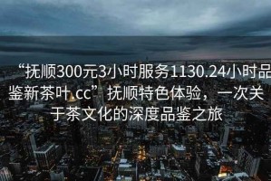 “撫順300元3小時(shí)服務(wù)1130.24小時(shí)品鑒新茶葉.cc”撫順特色體驗(yàn)，一次關(guān)于茶文化的深度品鑒之旅
