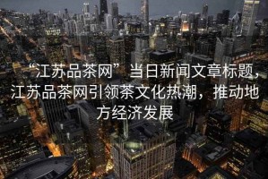 “江蘇品茶網”當日新聞文章標題，江蘇品茶網引領茶文化熱潮，推動地方經濟發展