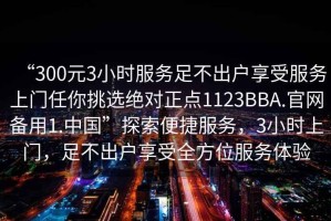 “300元3小時服務足不出戶享受服務上門任你挑選絕對正點1123BBA.官網備用1.中國”探索便捷服務，3小時上門，足不出戶享受全方位服務體驗