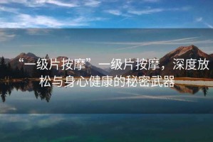 “一級片按摩”一級片按摩，深度放松與身心健康的秘密武器