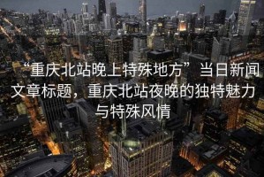 “重慶北站晚上特殊地方”當日新聞文章標題，重慶北站夜晚的獨特魅力與特殊風情