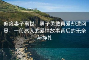 偏癱妻子離世，男子勇敢再愛卻遭網暴，一段感人的愛情故事背后的無奈與掙扎