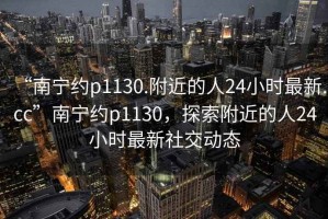 “南寧約p1130.附近的人24小時最新.cc”南寧約p1130，探索附近的人24小時最新社交動態