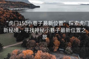 “虎門150小巷子最新位置”探索虎門新秘境，尋找神秘小巷子最新位置之旅