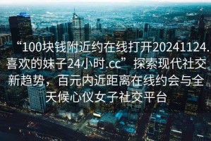 “100塊錢附近約在線打開20241124.喜歡的妹子24小時(shí).cc”探索現(xiàn)代社交新趨勢(shì)，百元內(nèi)近距離在線約會(huì)與全天候心儀女子社交平臺(tái)