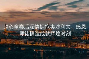 趙心童賽后深情擁抱奧沙利文，感恩師徒情誼成就輝煌時(shí)刻