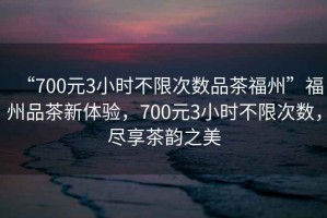 “700元3小時不限次數品茶福州”福州品茶新體驗，700元3小時不限次數，盡享茶韻之美