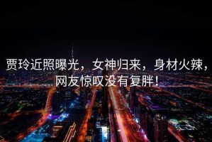 賈玲近照曝光，女神歸來，身材火辣，網友驚嘆沒有復胖！