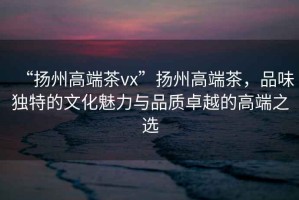 “揚州高端茶vx”揚州高端茶，品味獨特的文化魅力與品質卓越的高端之選